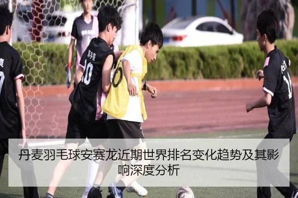 丹麦羽毛球安赛龙近期世界排名变化趋势及其影响深度分析