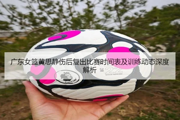 广东女篮黄思静伤后复出比赛时间表及训练动态深度解析