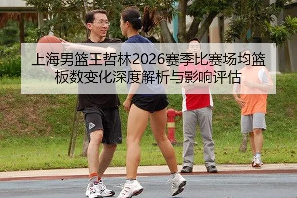 上海男篮王哲林2026赛季比赛场均篮板数变化深度解析与影响评估