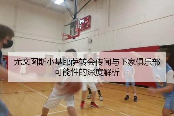 尤文图斯小基耶萨转会传闻与下家俱乐部可能性的深度解析